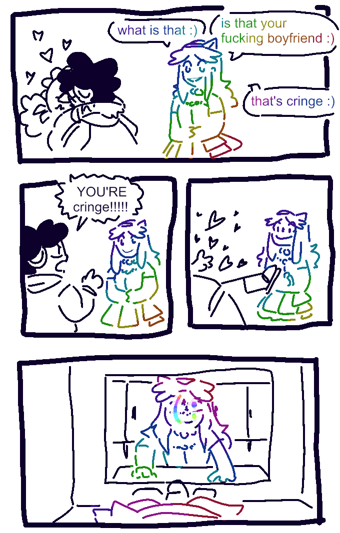 A lineart comic by Brush. Larry and J0hn are kissing passionately with hearts floating around them, while Prism (whose outline is rainbow) says, in a rainbow font, "what is that :) is that your fucking boyfriend :) that's cringe :)", to which J0hn replies "YOU'RE cringe!!!!!" and returns to the kissing with renewed vigour, Prism's smile begins to falter, and in the next panel she's staring at a bathroom mirror with a forced smile, which is rendered as a literal text smiley plastered sideways over her face.